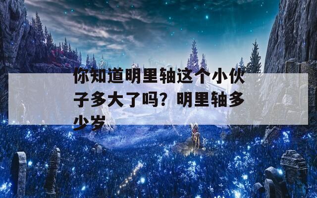 你知道明里轴这个小伙子多大了吗？明里轴多少岁