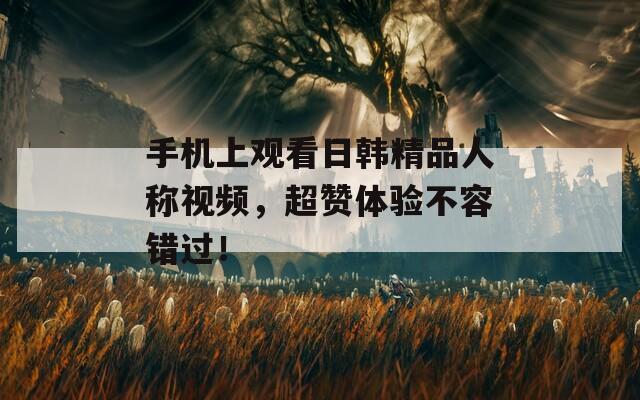 手机上观看日韩精品人称视频，超赞体验不容错过！