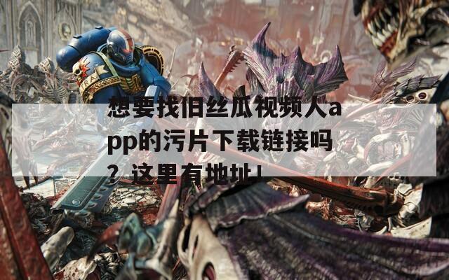 想要找旧丝瓜视频人app的污片下载链接吗？这里有地址！