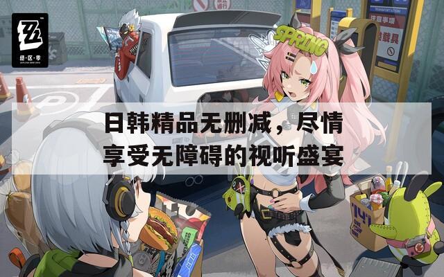 日韩精品无删减，尽情享受无障碍的视听盛宴