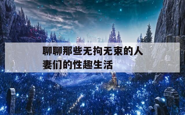 聊聊那些无拘无束的人妻们的性趣生活
