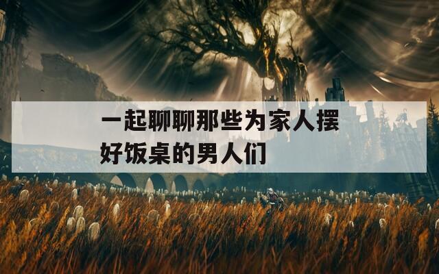 一起聊聊那些为家人摆好饭桌的男人们