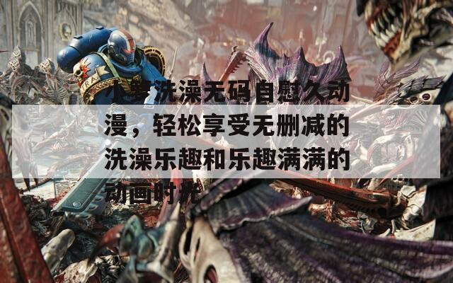 小箩洗澡无码自慰久动漫，轻松享受无删减的洗澡乐趣和乐趣满满的动画时光