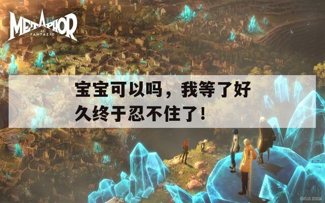 宝宝可以吗，我等了好久终于忍不住了！