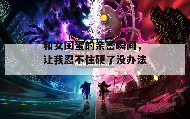 和女闺蜜的亲密瞬间，让我忍不住硬了没办法。  第1张