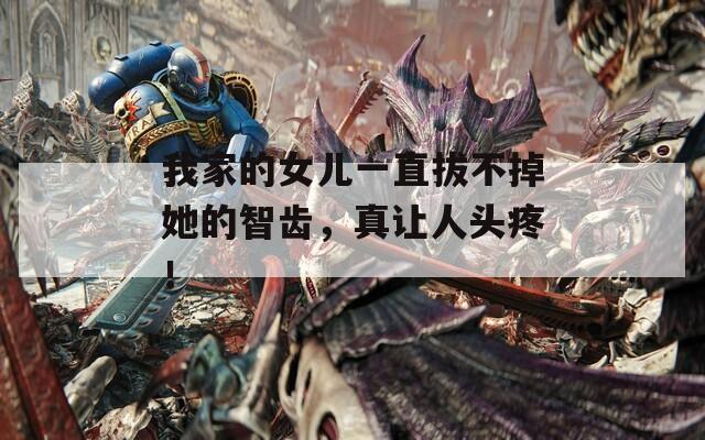 我家的女儿一直拔不掉她的智齿，真让人头疼！