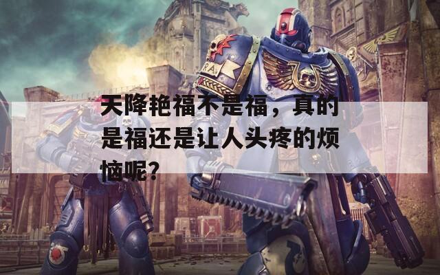 天降艳福不是福，真的是福还是让人头疼的烦恼呢？