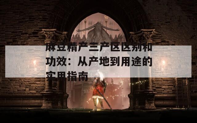 麻豆精产三产区区别和功效：从产地到用途的实用指南