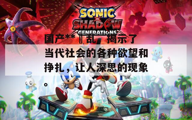 国产**婬乱，揭示了当代社会的各种欲望和挣扎，让人深思的现象。