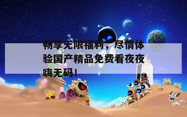 畅享无限福利，尽情体验国产精品免费看夜夜嗨无码！