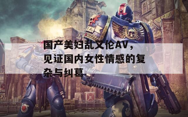 国产美妇乱又伦AV，见证国内女性情感的复杂与纠葛
