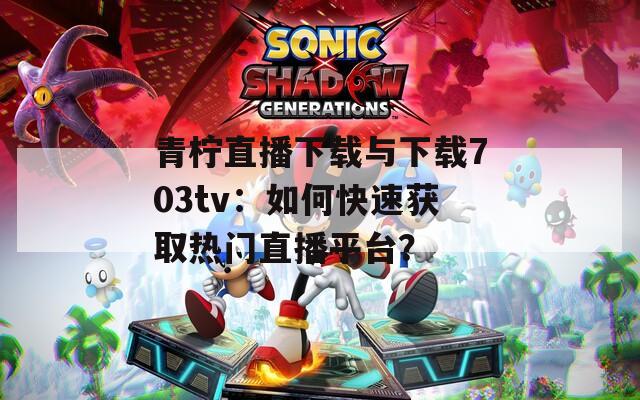 青柠直播下载与下载703tv：如何快速获取热门直播平台？
