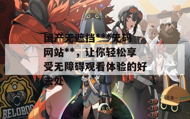 国产无遮挡***无码网站**，让你轻松享受无障碍观看体验的好去处