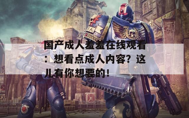 国产成人羞羞在线观看：想看点成人内容？这儿有你想要的！