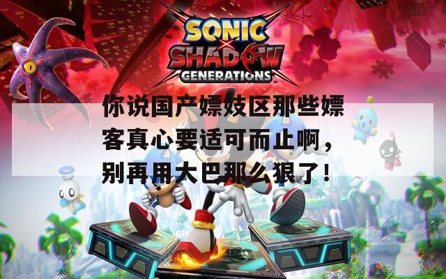 你说国产嫖妓区那些嫖客真心要适可而止啊，别再用大巴那么狠了！