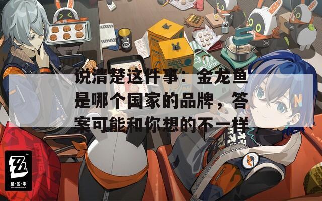 说清楚这件事：金龙鱼是哪个国家的品牌，答案可能和你想的不一样