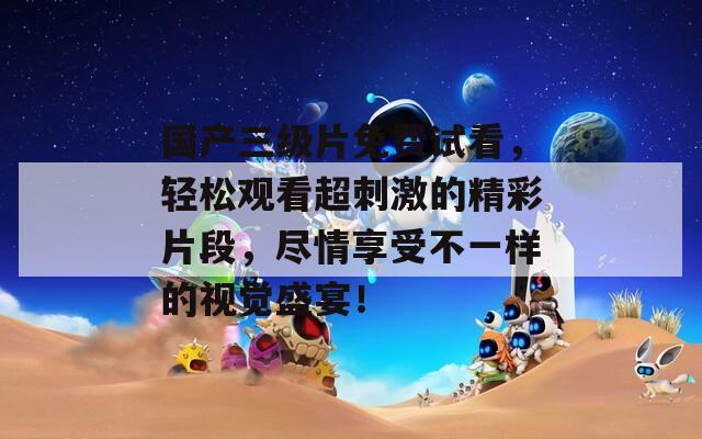 国产三级片免费试看，轻松观看超刺激的精彩片段，尽情享受不一样的视觉盛宴！