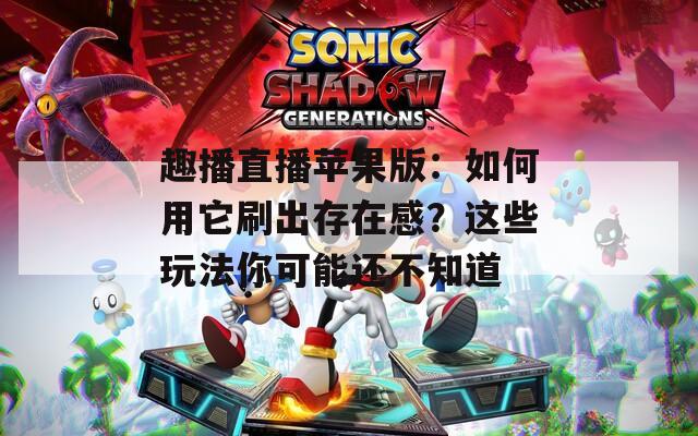趣播直播苹果版：如何用它刷出存在感？这些玩法你可能还不知道