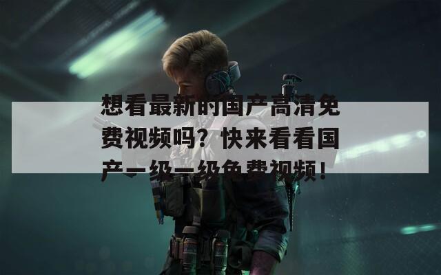 想看最新的国产高清免费视频吗？快来看看国产一级一级免费视频！