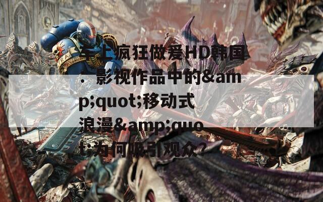 车上疯狂做爰HD韩国：影视作品中的&amp;quot;移动式浪漫&amp;quot;为何吸引观众？