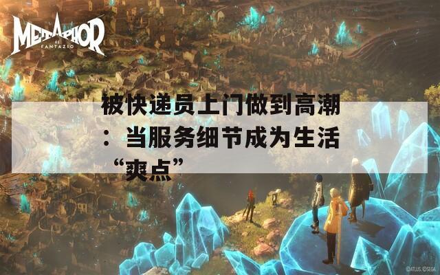 被快递员上门做到高潮：当服务细节成为生活“爽点”