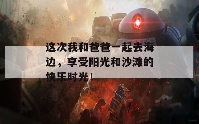 这次我和爸爸一起去海边，享受阳光和沙滩的快乐时光！