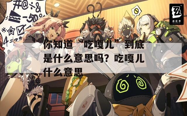 你知道“吃嘎儿”到底是什么意思吗？吃嘎儿什么意思  第1张