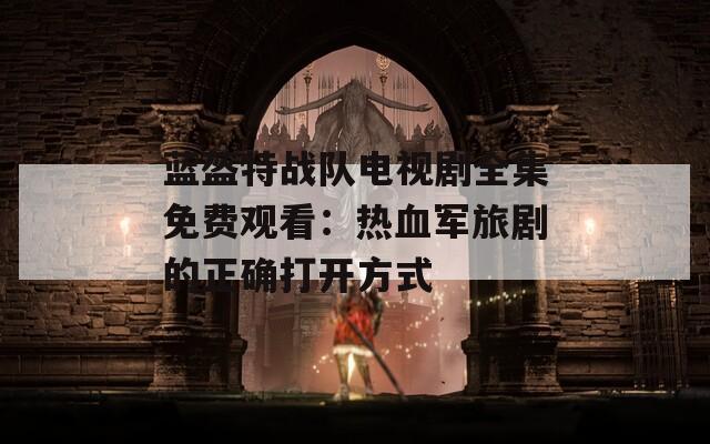 蓝盔特战队电视剧全集免费观看：热血军旅剧的正确打开方式
