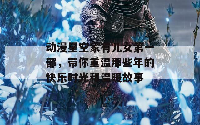 动漫星空家有儿女第一部，带你重温那些年的快乐时光和温暖故事