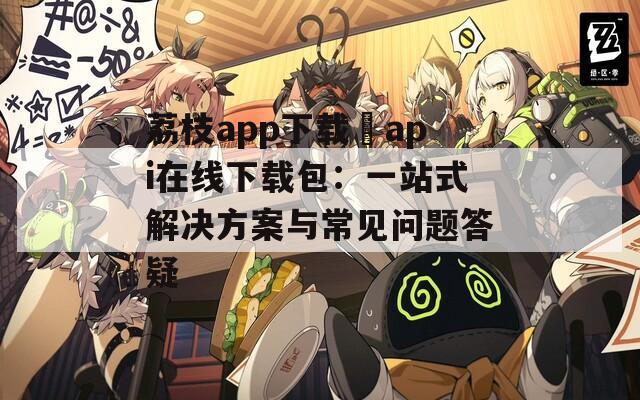 荔枝app下载汅api在线下载包：一站式解决方案与常见问题答疑