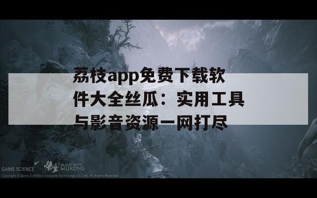荔枝app免费下载软件大全丝瓜：实用工具与影音资源一网打尽