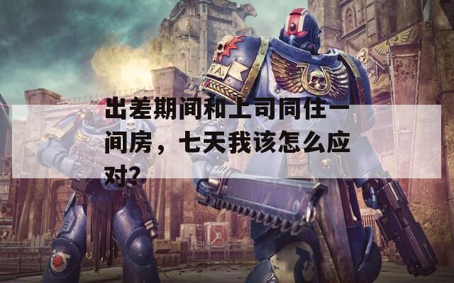 出差期间和上司同住一间房，七天我该怎么应对？