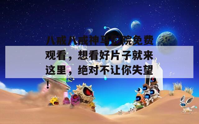 八戒八戒神马影院免费观看，想看好片子就来这里，绝对不让你失望！
