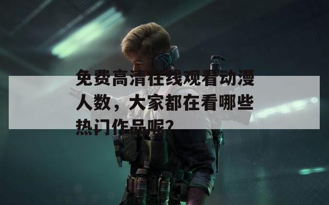 免费高清在线观看动漫人数，大家都在看哪些热门作品呢？