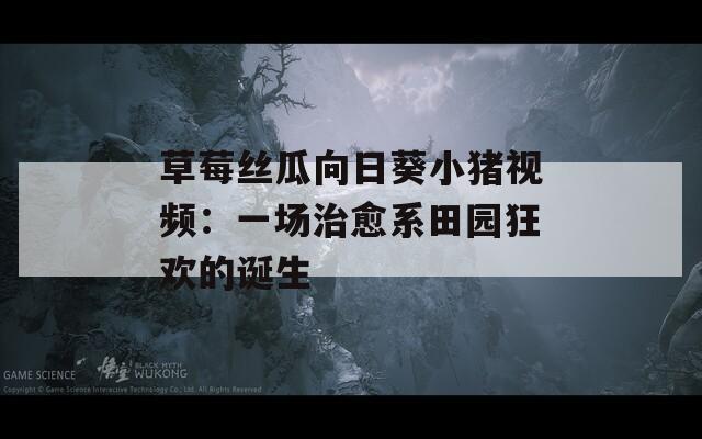 草莓丝瓜向日葵小猪视频：一场治愈系田园狂欢的诞生