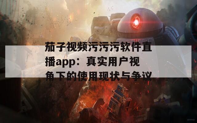 茄子视频污污污软件直播app：真实用户视角下的使用现状与争议