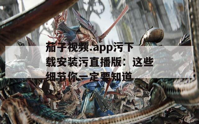 茄子视频.app污下载安装污直播版：这些细节你一定要知道