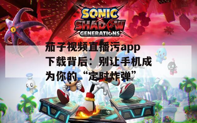 茄子视频直播污app下载背后：别让手机成为你的“定时炸弹”