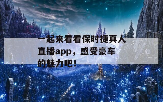 一起来看看保时捷真人直播app，感受豪车的魅力吧！