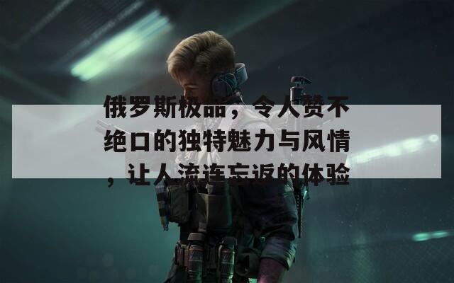 俄罗斯极品，令人赞不绝口的独特魅力与风情，让人流连忘返的体验  第1张
