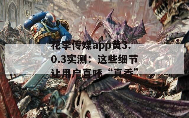 花季传媒app黄3.0.3实测：这些细节让用户直呼“真香”
