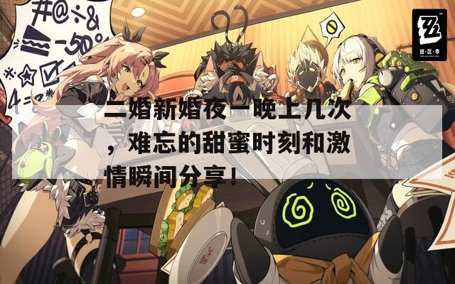 二婚新婚夜一晚上几次，难忘的甜蜜时刻和激情瞬间分享！