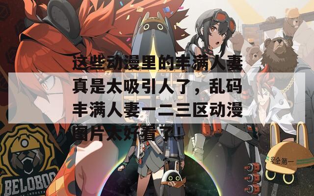 这些动漫里的丰满人妻真是太吸引人了，乱码丰满人妻一二三区动漫图片太好看了！