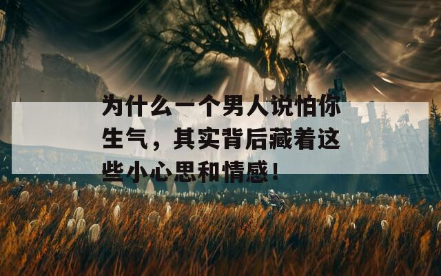 为什么一个男人说怕你生气，其实背后藏着这些小心思和情感！