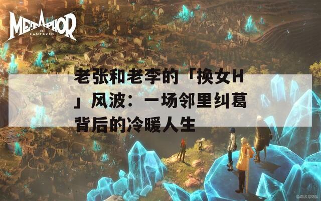 老张和老李的「换女H」风波：一场邻里纠葛背后的冷暖人生