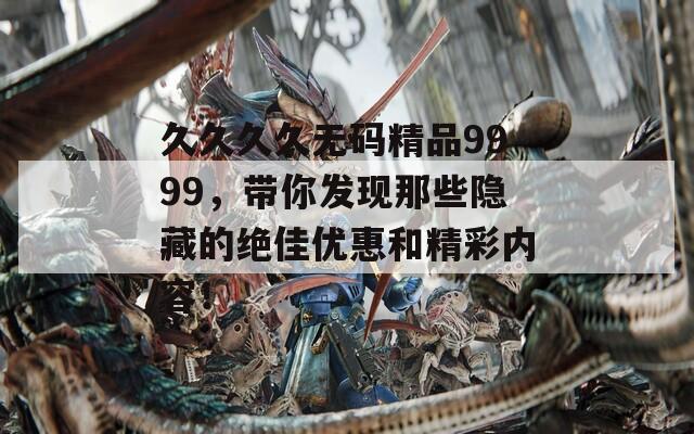 久久久久无码精品9999，带你发现那些隐藏的绝佳优惠和精彩内容！