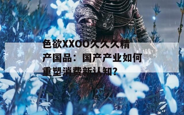 色欲XXOO久久久精产国品：国产产业如何重塑消费新认知？  第1张