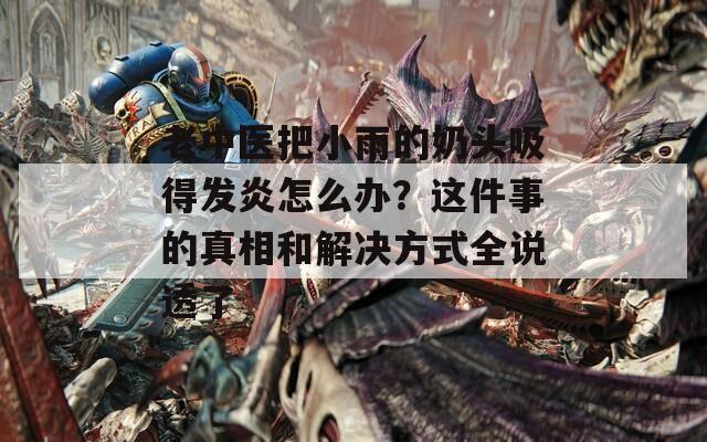 老中医把小雨的奶头吸得发炎怎么办？这件事的真相和解决方式全说透了