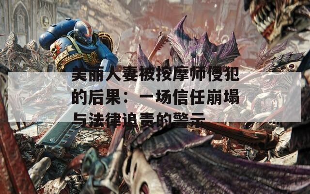 美丽人妻被按摩师侵犯的后果：一场信任崩塌与法律追责的警示