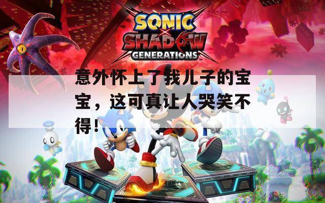 意外怀上了我儿子的宝宝，这可真让人哭笑不得！